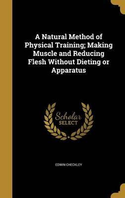 A Natural Method of Physical Training; Making Muscle and Reducing Flesh Without Dieting or Apparatus - Edwin Checkley